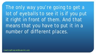 The only way you’re going to get a
lot of eyeballs to see it is if you put
it right in front of them. And that
means that you have to put it in a
number of different places.
CoachingProgramBlueprint.com
 