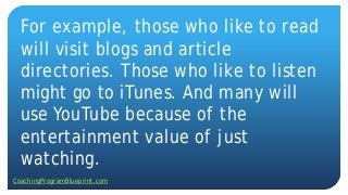 For example, those who like to read
will visit blogs and article
directories. Those who like to listen
might go to iTunes. And many will
use YouTube because of the
entertainment value of just
watching.
CoachingProgramBlueprint.com
 