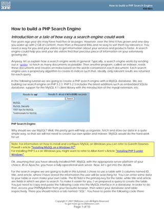 How to build a PHP Search Engine
                                                                                                               Kiril Iliev




How to build a PHP Search Engine
Introduction or a tale of how easy a search engine could work
Five years ago your site may have had five or six pages. However, over the time it has grown and one day
you wake up with 2 GB of content, more than a thousand links and no way to sort them by relevance. You
need a way for you and your visitors to get information about your services and products faster. A search
engine could help you and your site visitors find that precious piece of information on your extensively
growing site.

Anyway, let us explain how a search engine works in general. Typically, a search engine works by sending
out a ‘spider‘ to fetch as many documents as possible. Then another program, called an indexer, reads
these documents and creates an index based on the words contained in each document. Each search
engine uses a proprietary algorithm to create its indices such that, ideally, only relevant results are returned
for each query.

In the following tutorial we are going to create a PHP search engine with a MySQL database. We are
building our search engine on PHP 5.2.3. PHP 5.2.3 includes the latest additions such as embedded SQLite
database, support for the MySQL 4.1 client library with the introduction of the mysqli extension, etc.




PHP Search Engine

Why should we use MySQL? Well, this pretty gem will help us organize, fetch and store our data in a quite
simple way, so that we will not need to create our own spider and indexer. MySQL would do the hard work
for us!

Note: For information on how to install and configure MySQL on Windows you can refer to Gareth Downes-
Powell’s article “Installing MySQL on a Windows PC”.
For installing PHP 5.x.x on Windows you might want to refer to Allan Kent’s Article “Installing PHP 5 under 
Windows”.

Ok, assuming that you have already installed PHP, MySQL with the appropriate server platform of your
choice, IIS or Apache, you have a fully operational web server. Now, let’s get into the details.

For the search engine we are going to build in this tutorial, I chose to use a table with 3 columns named ID,
title, and article, where I have stored the information the user will be searching for. You can enter some data
to your table or even make your own table. The ID field is the primary key for the table, while title and article
are fields in which we plan to search. To make it easier for you, I`ve prepared a query to create the table.
You just need to copy and paste the following code into the MySQL interface in a database. In order to do
that, access your PHPMyAdmin from your favourite browser, then select your database and table
respectively. There you should notice a tab named “SQL”. You have to paste the following code there:


                                   Copyright © 2007 DMXzone.com All Rights Reserved
                                           To get more go to DMXzone.com
                                                   Page 1 of 10
 
