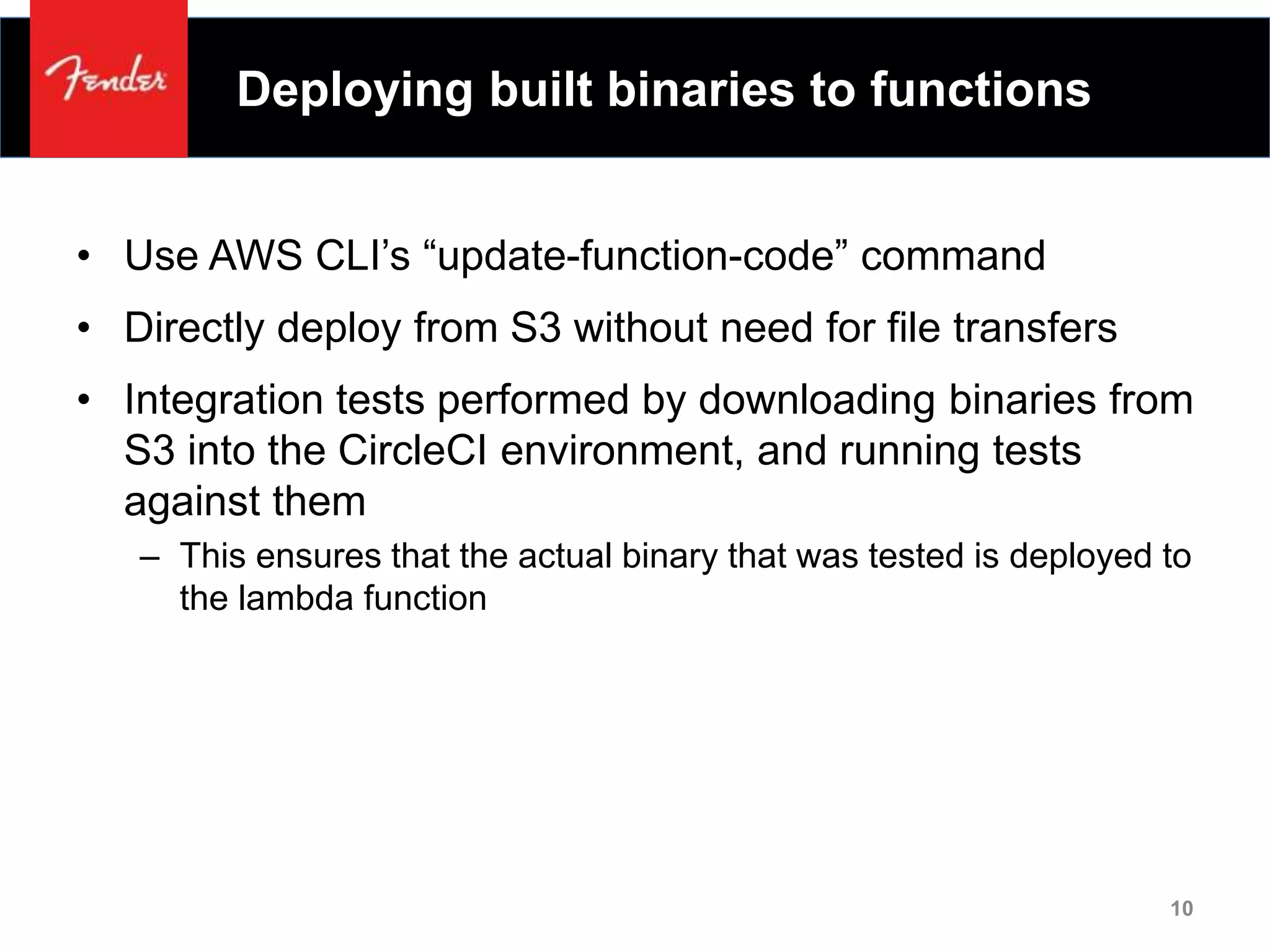 Deploying built binaries to functions
• Use AWS CLI’s “update-function-code” command
• Directly deploy from S3 without need for file transfers
• Integration tests performed by downloading binaries from
S3 into the CircleCI environment, and running tests
against them
– This ensures that the actual binary that was tested is deployed to
the lambda function
10
 