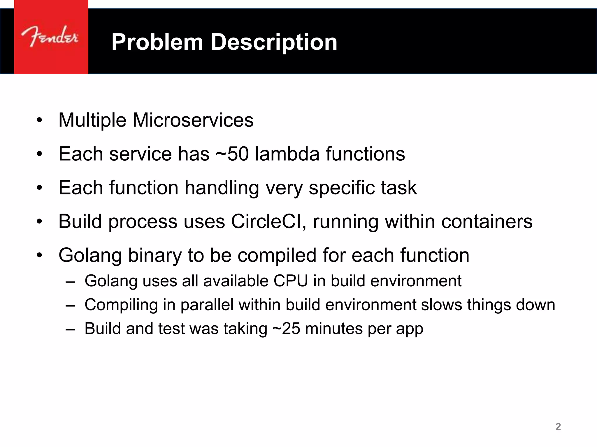 Problem Description
• Multiple Microservices
• Each service has ~50 lambda functions
• Each function handling very specific task
• Build process uses CircleCI, running within containers
• Golang binary to be compiled for each function
– Golang uses all available CPU in build environment
– Compiling in parallel within build environment slows things down
– Build and test was taking ~25 minutes per app
2
 