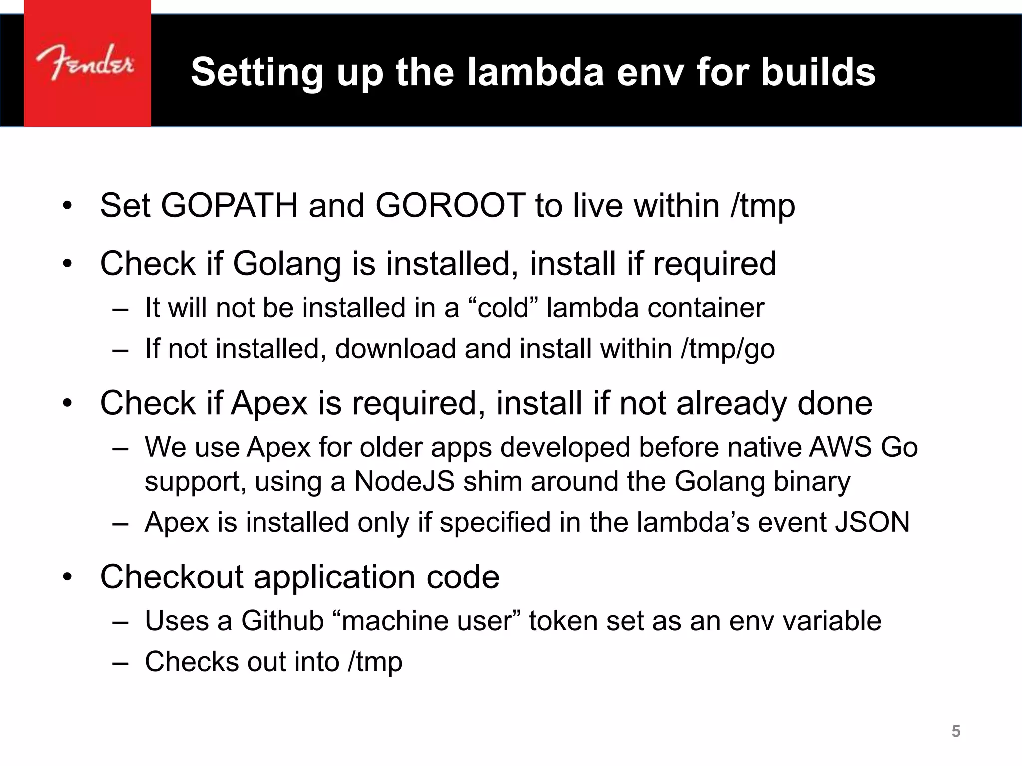 Setting up the lambda env for builds
• Set GOPATH and GOROOT to live within /tmp
• Check if Golang is installed, install if required
– It will not be installed in a “cold” lambda container
– If not installed, download and install within /tmp/go
• Check if Apex is required, install if not already done
– We use Apex for older apps developed before native AWS Go
support, using a NodeJS shim around the Golang binary
– Apex is installed only if specified in the lambda’s event JSON
• Checkout application code
– Uses a Github “machine user” token set as an env variable
– Checks out into /tmp
5
 