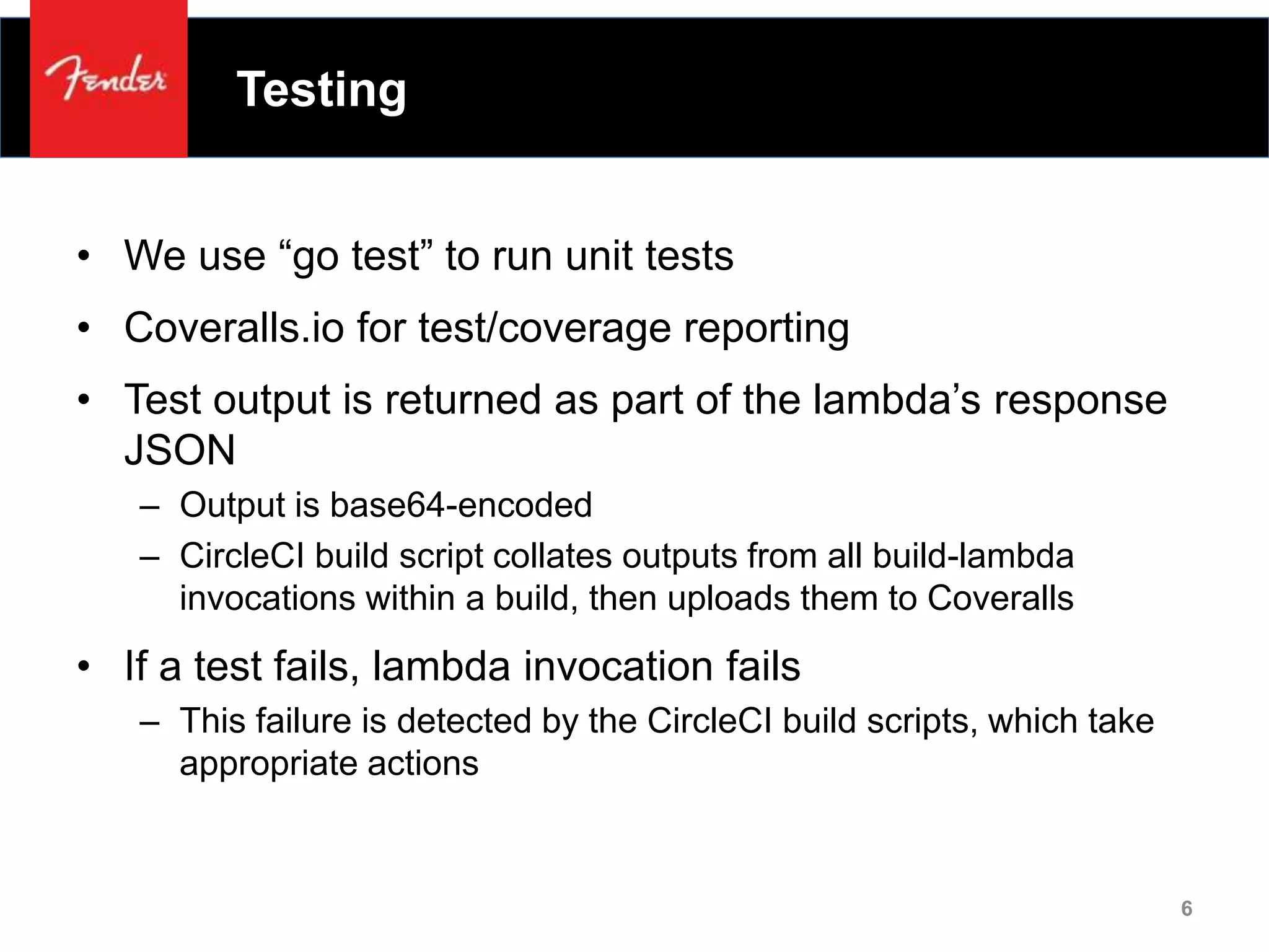 Testing
• We use “go test” to run unit tests
• Coveralls.io for test/coverage reporting
• Test output is returned as part of the lambda’s response
JSON
– Output is base64-encoded
– CircleCI build script collates outputs from all build-lambda
invocations within a build, then uploads them to Coveralls
• If a test fails, lambda invocation fails
– This failure is detected by the CircleCI build scripts, which take
appropriate actions
6
 