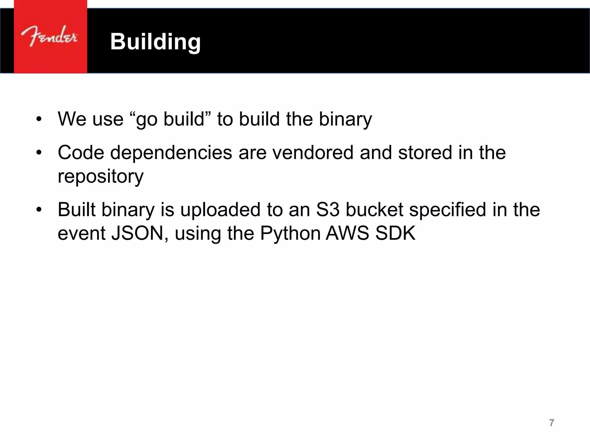 Building
• We use “go build” to build the binary
• Code dependencies are vendored and stored in the
repository
• Built binary is uploaded to an S3 bucket specified in the
event JSON, using the Python AWS SDK
7
 