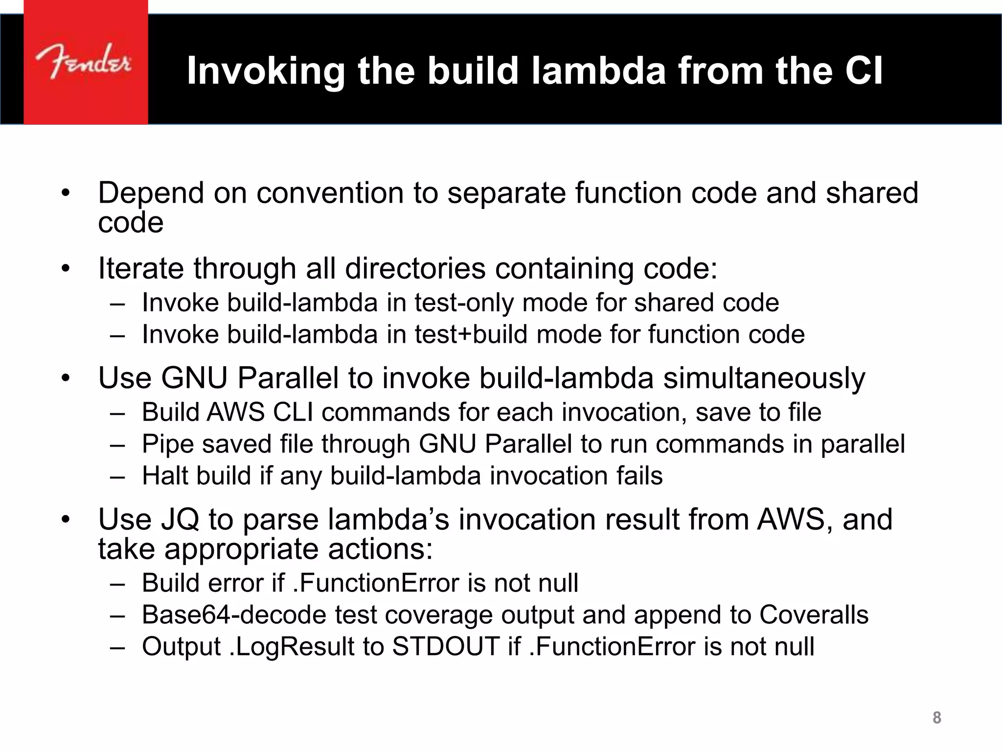 Invoking the build lambda from the CI
• Depend on convention to separate function code and shared
code
• Iterate through all directories containing code:
– Invoke build-lambda in test-only mode for shared code
– Invoke build-lambda in test+build mode for function code
• Use GNU Parallel to invoke build-lambda simultaneously
– Build AWS CLI commands for each invocation, save to file
– Pipe saved file through GNU Parallel to run commands in parallel
– Halt build if any build-lambda invocation fails
• Use JQ to parse lambda’s invocation result from AWS, and
take appropriate actions:
– Build error if .FunctionError is not null
– Base64-decode test coverage output and append to Coveralls
– Output .LogResult to STDOUT if .FunctionError is not null
8
 