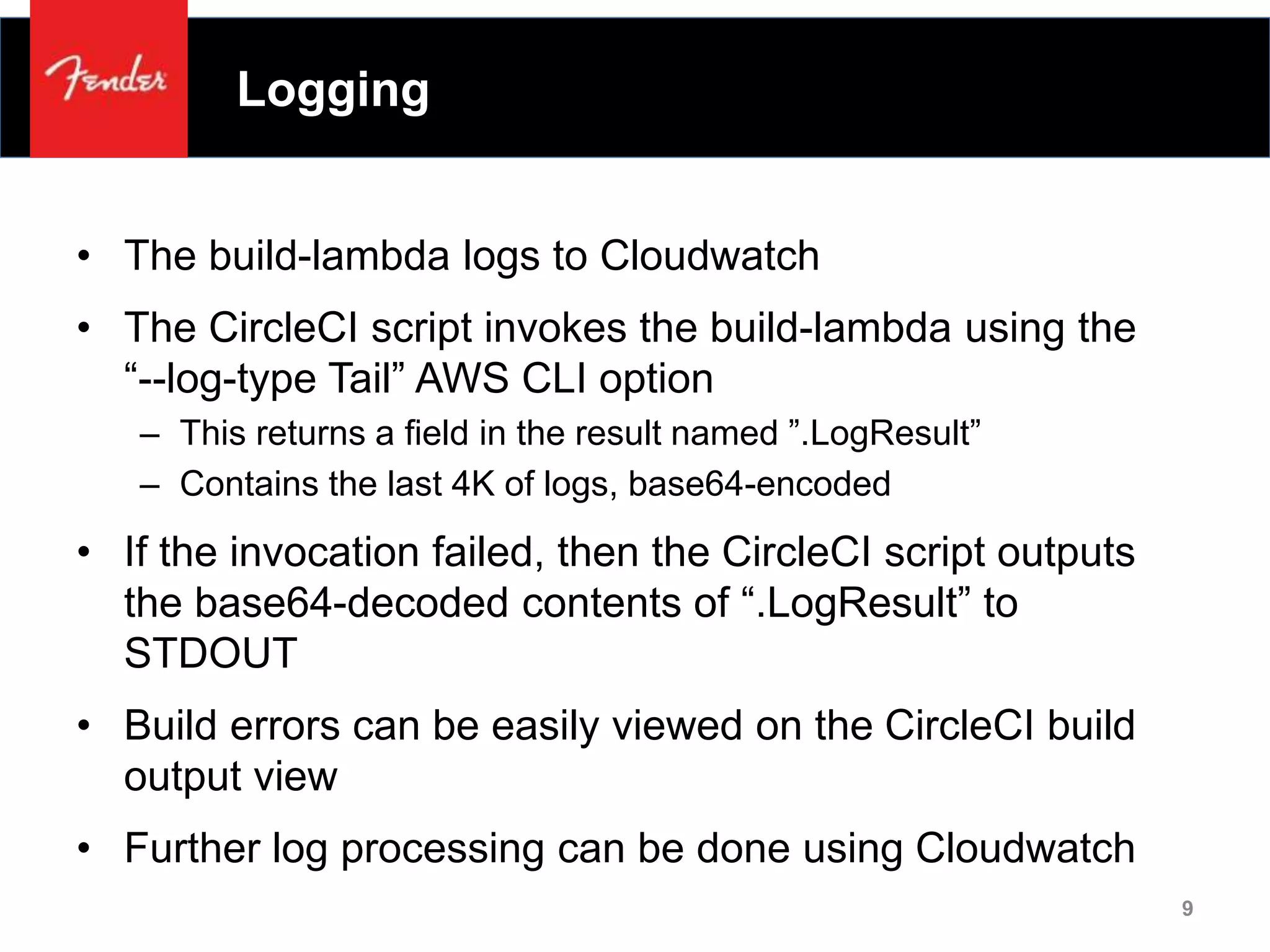 Logging
• The build-lambda logs to Cloudwatch
• The CircleCI script invokes the build-lambda using the
“--log-type Tail” AWS CLI option
– This returns a field in the result named ”.LogResult”
– Contains the last 4K of logs, base64-encoded
• If the invocation failed, then the CircleCI script outputs
the base64-decoded contents of “.LogResult” to
STDOUT
• Build errors can be easily viewed on the CircleCI build
output view
• Further log processing can be done using Cloudwatch
9
 