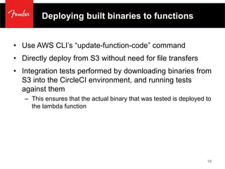 Deploying built binaries to functions
• Use AWS CLI’s “update-function-code” command
• Directly deploy from S3 without need for file transfers
• Integration tests performed by downloading binaries from
S3 into the CircleCI environment, and running tests
against them
– This ensures that the actual binary that was tested is deployed to
the lambda function
10
 