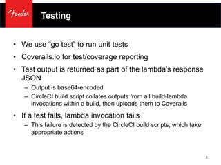 Testing
• We use “go test” to run unit tests
• Coveralls.io for test/coverage reporting
• Test output is returned as part of the lambda’s response
JSON
– Output is base64-encoded
– CircleCI build script collates outputs from all build-lambda
invocations within a build, then uploads them to Coveralls
• If a test fails, lambda invocation fails
– This failure is detected by the CircleCI build scripts, which take
appropriate actions
6
 