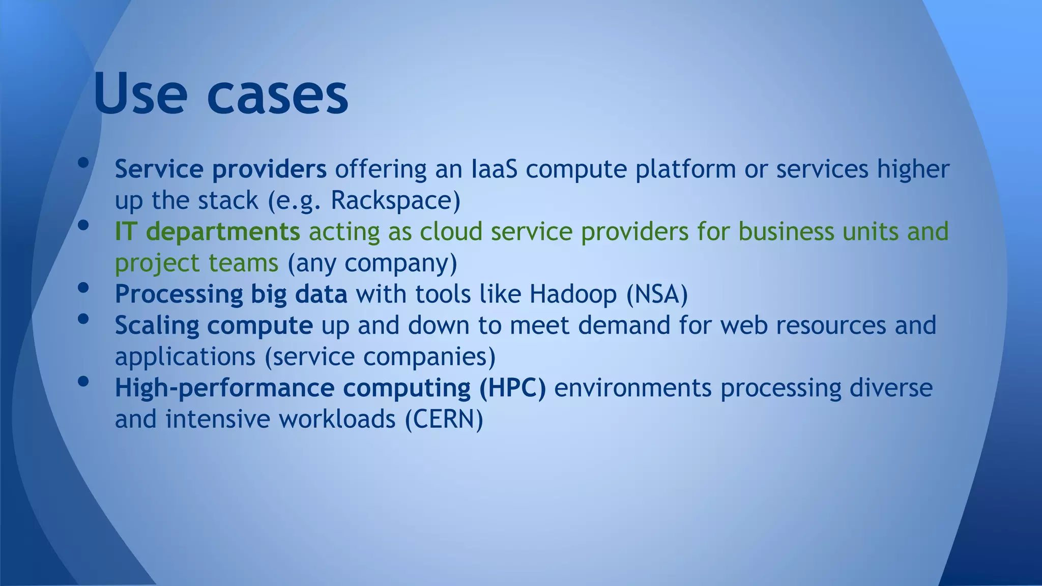 • Service providers offering an IaaS compute platform or services higher
up the stack (e.g. Rackspace)
• IT departments acting as cloud service providers for business units and
project teams (any company)
• Processing big data with tools like Hadoop (NSA)
• Scaling compute up and down to meet demand for web resources and
applications (service companies)
• High-performance computing (HPC) environments processing diverse
and intensive workloads (CERN)
Use cases
 