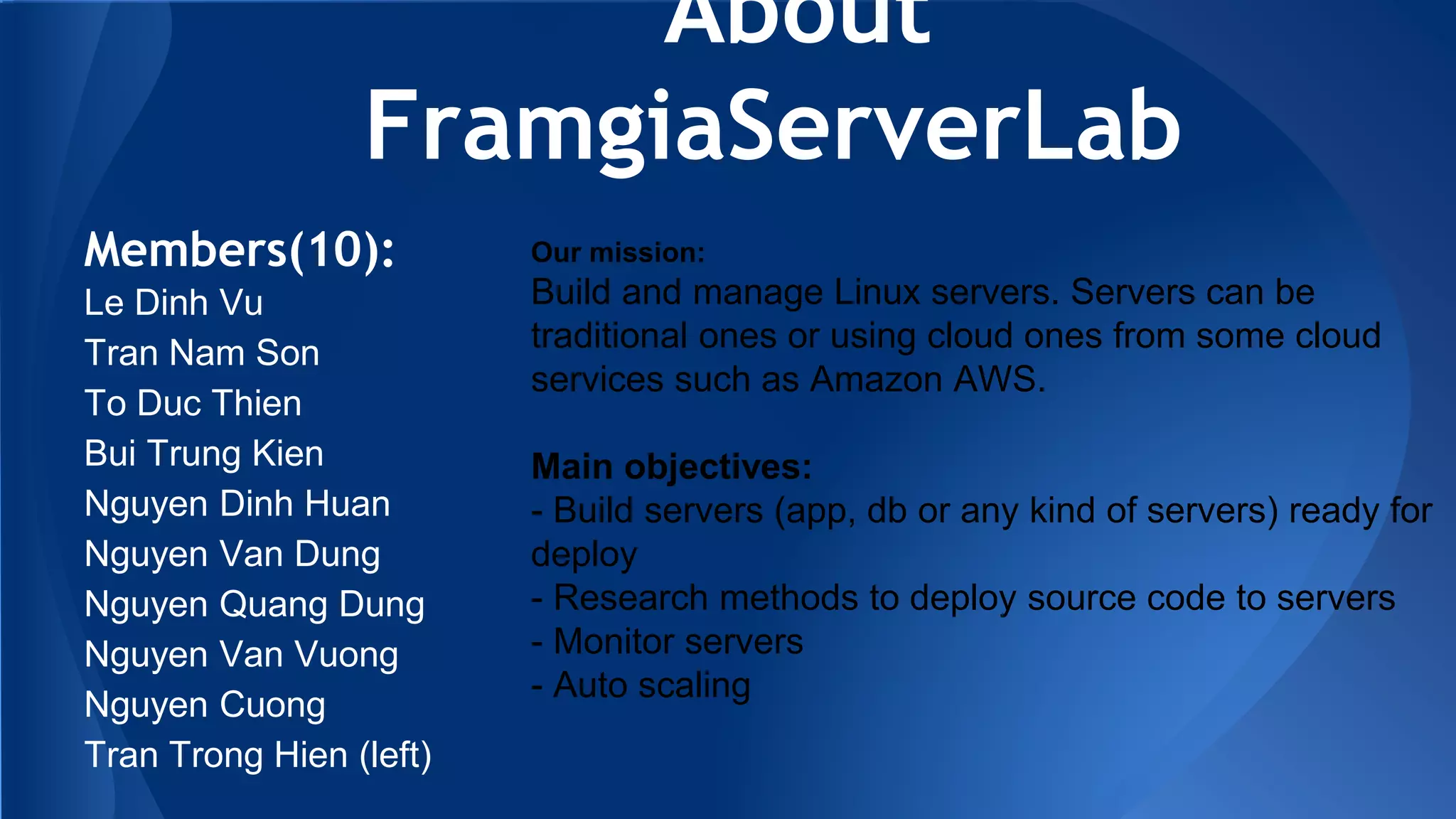 About
FramgiaServerLab
Members(10):
Le Dinh Vu
Tran Nam Son
To Duc Thien
Bui Trung Kien
Nguyen Dinh Huan
Nguyen Van Dung
Nguyen Quang Dung
Nguyen Van Vuong
Nguyen Cuong
Tran Trong Hien (left)
Our mission:
Build and manage Linux servers. Servers can be
traditional ones or using cloud ones from some cloud
services such as Amazon AWS.
Main objectives:
- Build servers (app, db or any kind of servers) ready for
deploy
- Research methods to deploy source code to servers
- Monitor servers
- Auto scaling
 