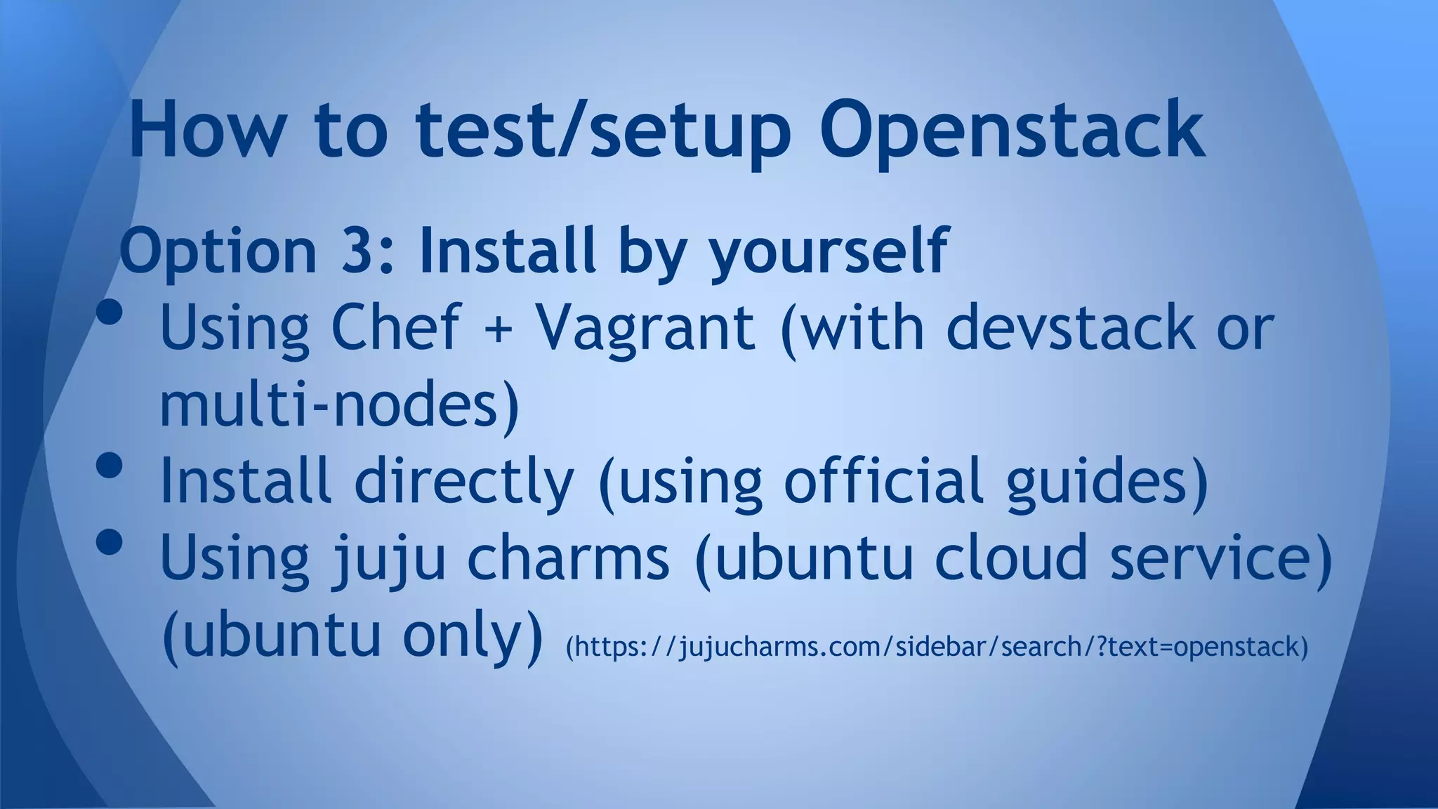 Option 3: Install by yourself
• Using Chef + Vagrant (with devstack or
multi-nodes)
• Install directly (using official guides)
• Using juju charms (ubuntu cloud service)
(ubuntu only) (https://jujucharms.com/sidebar/search/?text=openstack)
How to test/setup Openstack
 