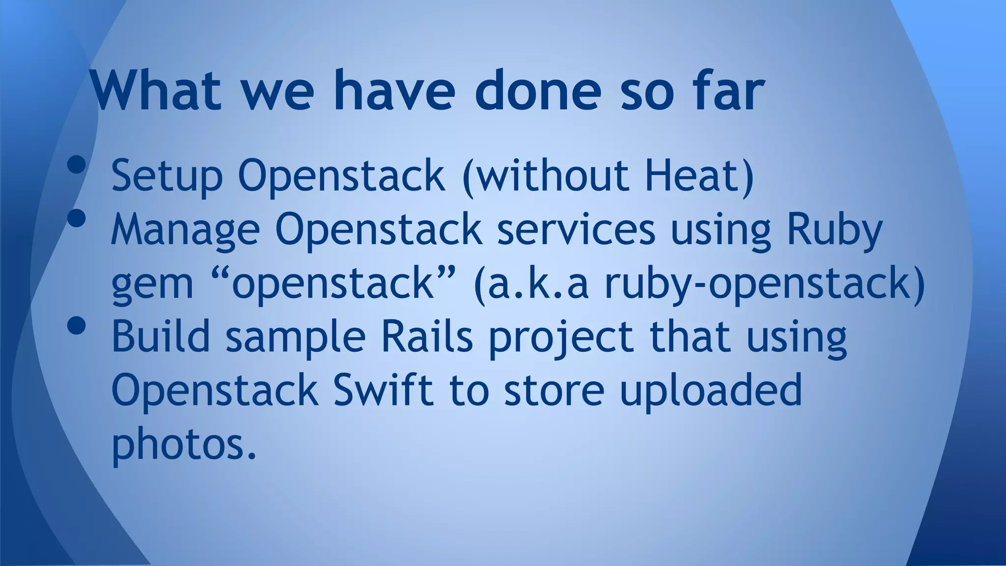 • Setup Openstack (without Heat)
• Manage Openstack services using Ruby
gem “openstack” (a.k.a ruby-openstack)
• Build sample Rails project that using
Openstack Swift to store uploaded
photos.
What we have done so far
 