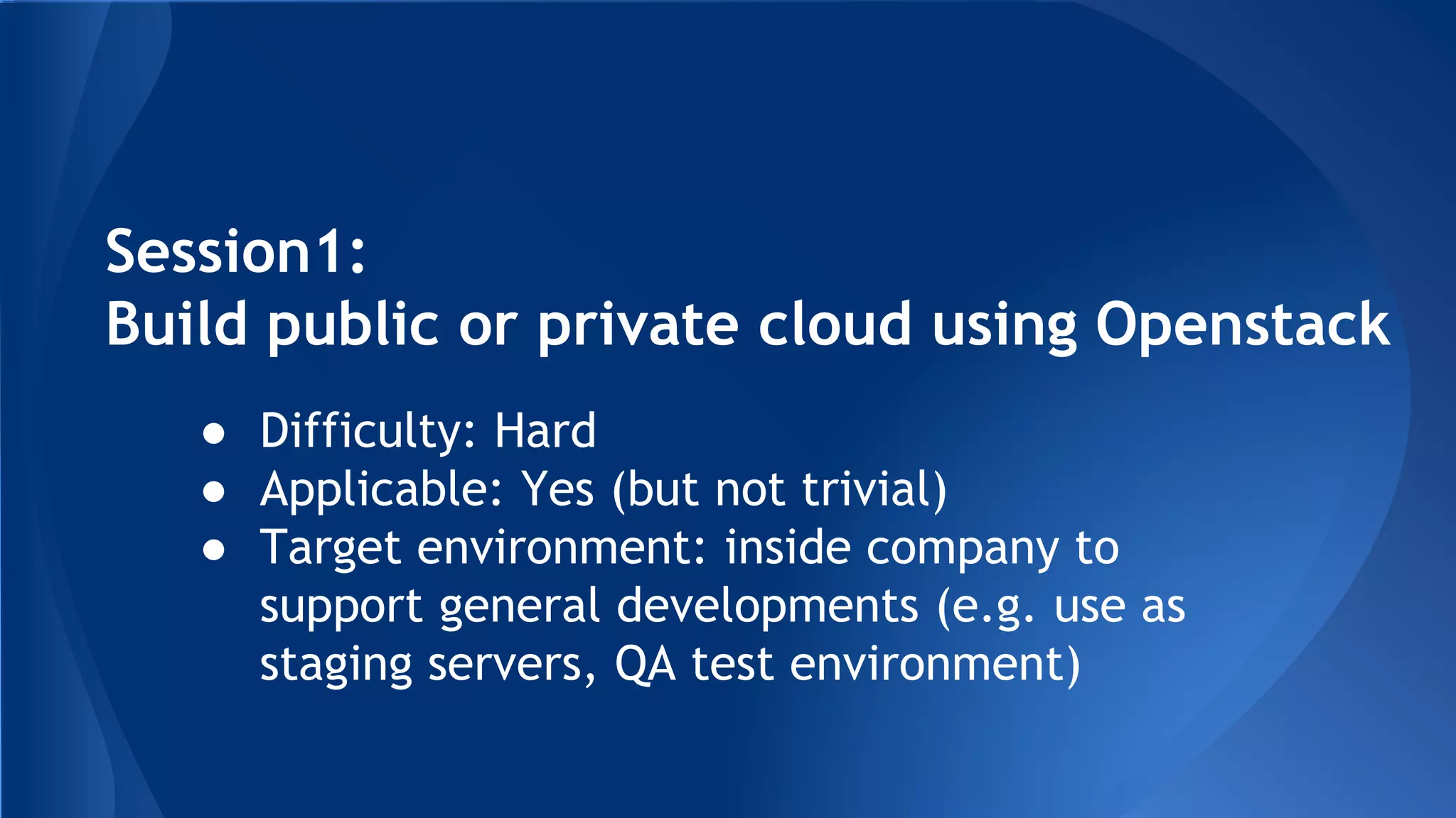Session1:
Build public or private cloud using Openstack
● Difficulty: Hard
● Applicable: Yes (but not trivial)
● Target environment: inside company to
support general developments (e.g. use as
staging servers, QA test environment)
 