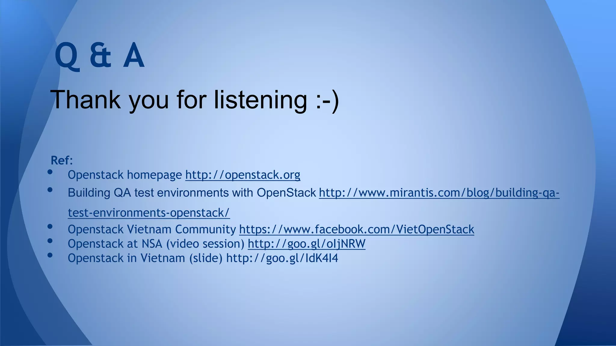Ref:
• Openstack homepage http://openstack.org
• Building QA test environments with OpenStack http://www.mirantis.com/blog/building-qa-
test-environments-openstack/
• Openstack Vietnam Community https://www.facebook.com/VietOpenStack
• Openstack at NSA (video session) http://goo.gl/oIjNRW
• Openstack in Vietnam (slide) http://goo.gl/IdK4I4
Q & A
Thank you for listening :-)
 