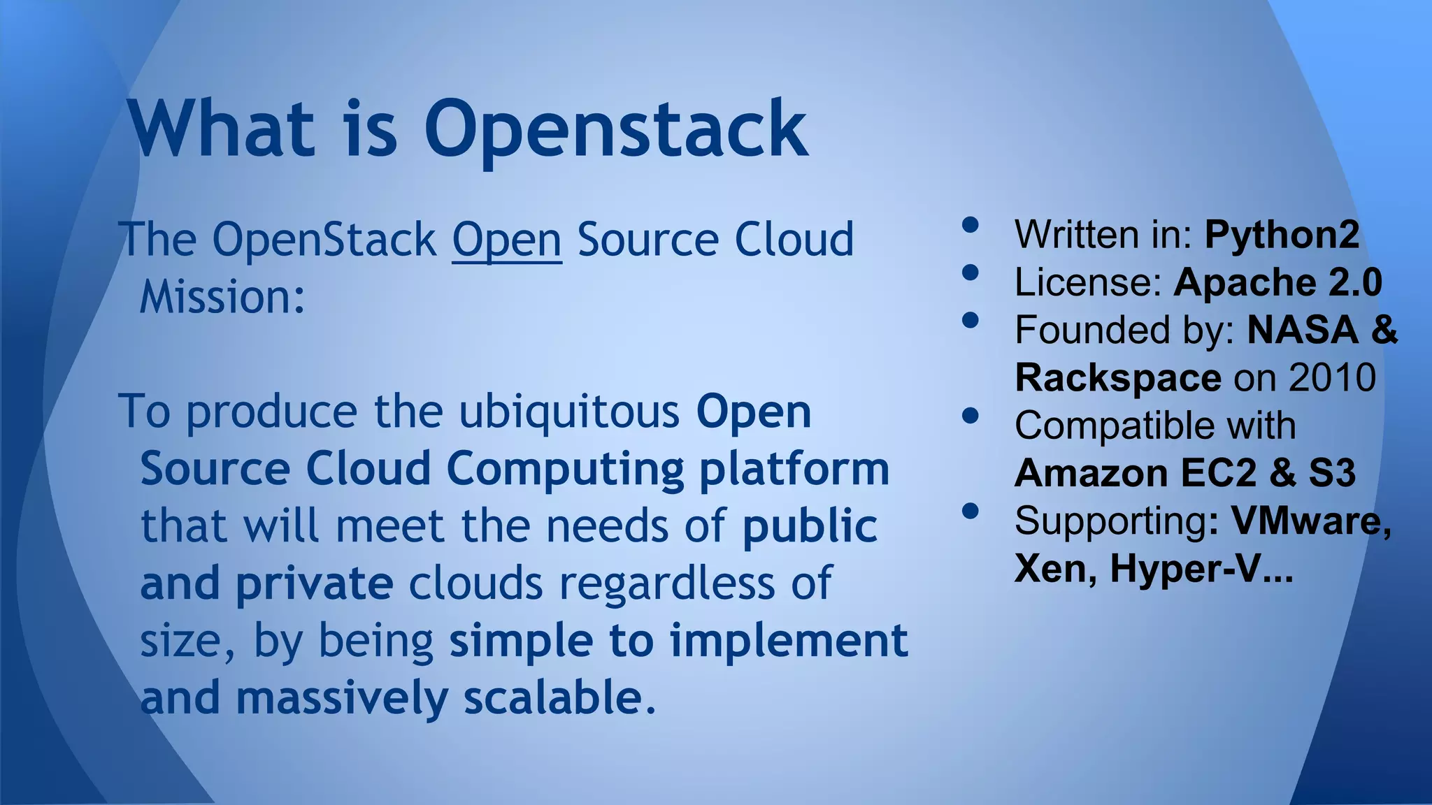 The OpenStack Open Source Cloud
Mission:
To produce the ubiquitous Open
Source Cloud Computing platform
that will meet the needs of public
and private clouds regardless of
size, by being simple to implement
and massively scalable.
What is Openstack
• Written in: Python2
• License: Apache 2.0
• Founded by: NASA &
Rackspace on 2010
• Compatible with
Amazon EC2 & S3
• Supporting: VMware,
Xen, Hyper-V...
 