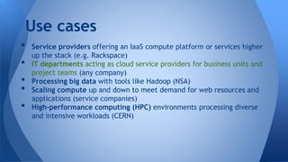 • Service providers offering an IaaS compute platform or services higher
up the stack (e.g. Rackspace)
• IT departments acting as cloud service providers for business units and
project teams (any company)
• Processing big data with tools like Hadoop (NSA)
• Scaling compute up and down to meet demand for web resources and
applications (service companies)
• High-performance computing (HPC) environments processing diverse
and intensive workloads (CERN)
Use cases
 