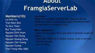 About
FramgiaServerLab
Members(10):
Le Dinh Vu
Tran Nam Son
To Duc Thien
Bui Trung Kien
Nguyen Dinh Huan
Nguyen Van Dung
Nguyen Quang Dung
Nguyen Van Vuong
Nguyen Cuong
Tran Trong Hien (left)
Our mission:
Build and manage Linux servers. Servers can be
traditional ones or using cloud ones from some cloud
services such as Amazon AWS.
Main objectives:
- Build servers (app, db or any kind of servers) ready for
deploy
- Research methods to deploy source code to servers
- Monitor servers
- Auto scaling
 