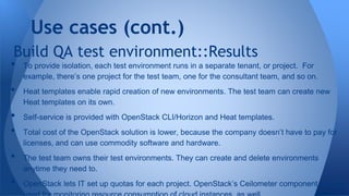 Build QA test environment::Results
• To provide isolation, each test environment runs in a separate tenant, or project. For
example, there’s one project for the test team, one for the consultant team, and so on.
• Heat templates enable rapid creation of new environments. The test team can create new
Heat templates on its own.
• Self-service is provided with OpenStack CLI/Horizon and Heat templates.
• Total cost of the OpenStack solution is lower, because the company doesn’t have to pay for
licenses, and can use commodity software and hardware.
• The test team owns their test environments. They can create and delete environments
anytime they need to.
• OpenStack lets IT set up quotas for each project. OpenStack’s Ceilometer component can be
Use cases (cont.)
 
