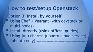 Option 3: Install by yourself
• Using Chef + Vagrant (with devstack or
multi-nodes)
• Install directly (using official guides)
• Using juju charms (ubuntu cloud service)
(ubuntu only) (https://jujucharms.com/sidebar/search/?text=openstack)
How to test/setup Openstack
 