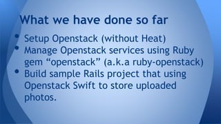 • Setup Openstack (without Heat)
• Manage Openstack services using Ruby
gem “openstack” (a.k.a ruby-openstack)
• Build sample Rails project that using
Openstack Swift to store uploaded
photos.
What we have done so far
 