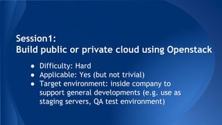Session1:
Build public or private cloud using Openstack
● Difficulty: Hard
● Applicable: Yes (but not trivial)
● Target environment: inside company to
support general developments (e.g. use as
staging servers, QA test environment)
 