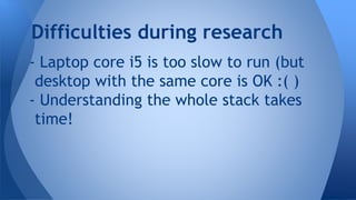 - Laptop core i5 is too slow to run (but
desktop with the same core is OK :( )
- Understanding the whole stack takes
time!
Difficulties during research
 