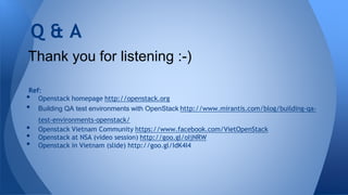 Ref:
• Openstack homepage http://openstack.org
• Building QA test environments with OpenStack http://www.mirantis.com/blog/building-qa-
test-environments-openstack/
• Openstack Vietnam Community https://www.facebook.com/VietOpenStack
• Openstack at NSA (video session) http://goo.gl/oIjNRW
• Openstack in Vietnam (slide) http://goo.gl/IdK4I4
Q & A
Thank you for listening :-)
 