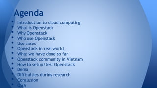 • Introduction to cloud computing
• What is Openstack
• Why Openstack
• Who use Openstack
• Use cases
• Openstack in real world
• What we have done so far
• Openstack community in Vietnam
• How to setup/test Openstack
• Demo
• Difficulties during research
• Conclusion
• Q&A
Agenda
 