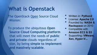 The OpenStack Open Source Cloud
Mission:
To produce the ubiquitous Open
Source Cloud Computing platform
that will meet the needs of public
and private clouds regardless of
size, by being simple to implement
and massively scalable.
What is Openstack
• Written in: Python2
• License: Apache 2.0
• Founded by: NASA &
Rackspace on 2010
• Compatible with
Amazon EC2 & S3
• Supporting: VMware,
Xen, Hyper-V...
 