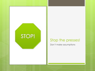Stop the presses!
Don’t make assumptions
 