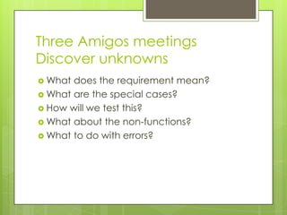 Three Amigos meetings
Discover unknowns
 What does the requirement mean?
 What are the special cases?
 How will we test this?
 What about the non-functions?
 What to do with errors?
 