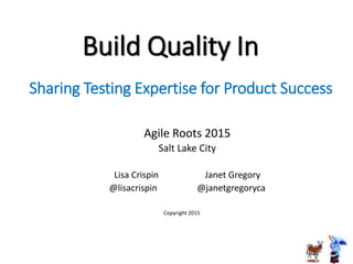 Build Quality In
Agile Roots 2015
Salt Lake City
Lisa Crispin Janet Gregory
@lisacrispin @janetgregoryca
Sharing Testing Expertise for Product Success
Copyright 2015
 