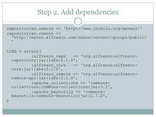 Step 2. Add dependenciesrepositories.remote << 'http://www.ibiblio.org/maven2/'repositories.remote << 'http://maven.alfresco.com/nexus/content/groups/public/’LIBS = struct(          :alfresco_repo   => 'org.alfresco:alfresco-repository:jar:labs:2.1.0',          :alfresco_core   => 'org.alfresco:alfresco-core:jar:labs:2.1.0',          :alfresco_remote => 'org.alfresco:alfresco-remote-api:jar:labs:2.1.0',          :apache_collections => 'commons-collections:commons-collections:jar:3.1',          :apache_beanutils => 'commons-beanutils:commons-beanutils:jar:1.7.0',)