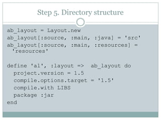 Step 5. Directory structureab_layout = Layout.newab_layout[:source, :main, :java] = 'src'ab_layout[:source, :main, :resources] = 'resources'define 'al', :layout =>  ab_layout doproject.version = 1.5compile.options.target = '1.5'compile.with LIBS  package :jarend