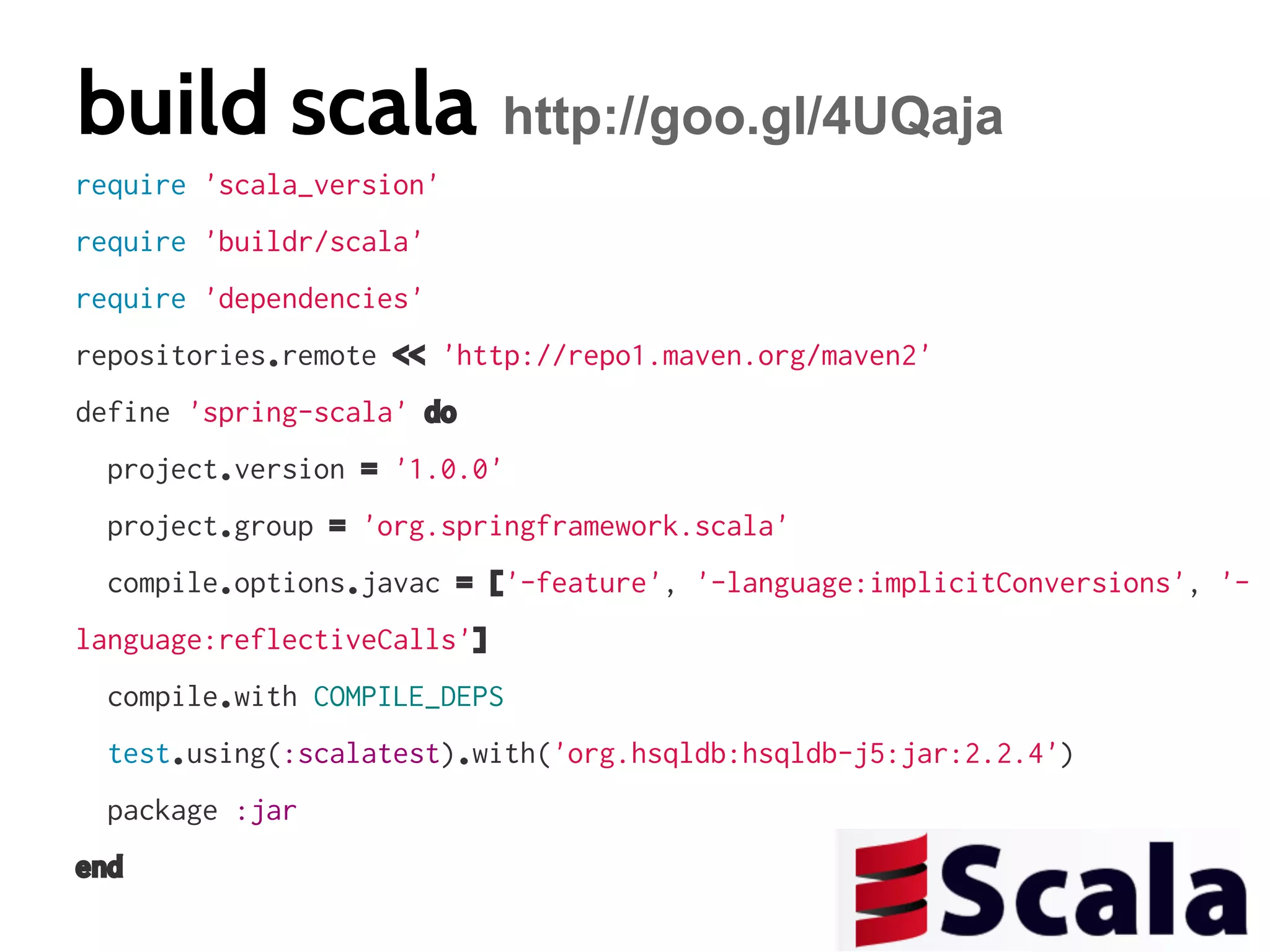 build scala http://goo.gl/4UQaja
require 'scala_version'
require 'buildr/scala'
require 'dependencies'
repositories.remote << 'http://repo1.maven.org/maven2'
define 'spring-scala' do
project.version = '1.0.0'
project.group = 'org.springframework.scala'
compile.options.javac = ['-feature', '-language:implicitConversions', 'language:reflectiveCalls']
compile.with COMPILE_DEPS
test.using(:scalatest).with('org.hsqldb:hsqldb-j5:jar:2.2.4')
package :jar
end

 