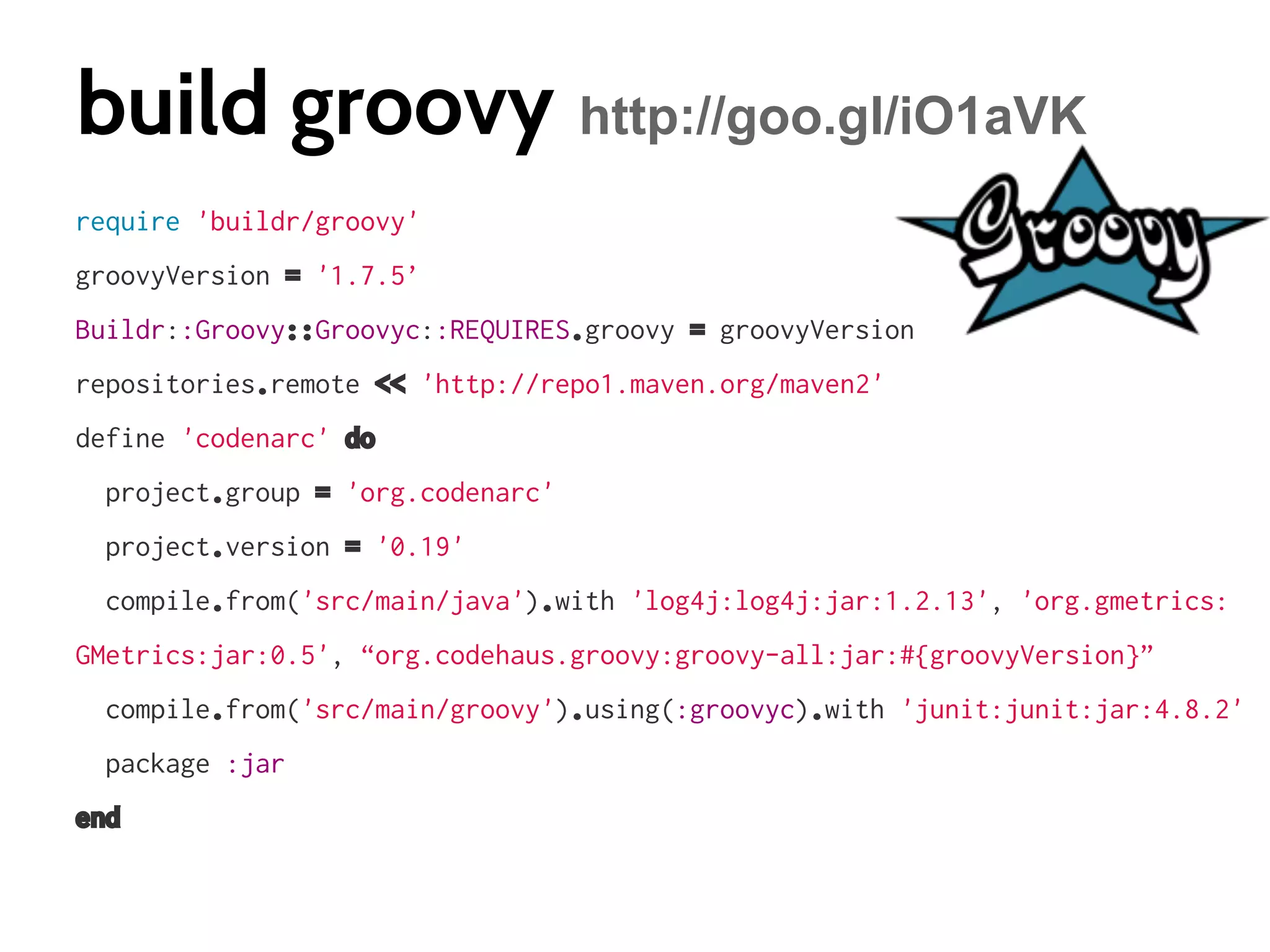 build groovy http://goo.gl/iO1aVK
require 'buildr/groovy'
groovyVersion = '1.7.5’
Buildr::Groovy::Groovyc::REQUIRES.groovy = groovyVersion
repositories.remote << 'http://repo1.maven.org/maven2'
define 'codenarc' do
project.group = 'org.codenarc'
project.version = '0.19'
compile.from('src/main/java').with 'log4j:log4j:jar:1.2.13', 'org.gmetrics:
GMetrics:jar:0.5', “org.codehaus.groovy:groovy-all:jar:#{groovyVersion}”
compile.from('src/main/groovy').using(:groovyc).with 'junit:junit:jar:4.8.2'
package :jar
end

 