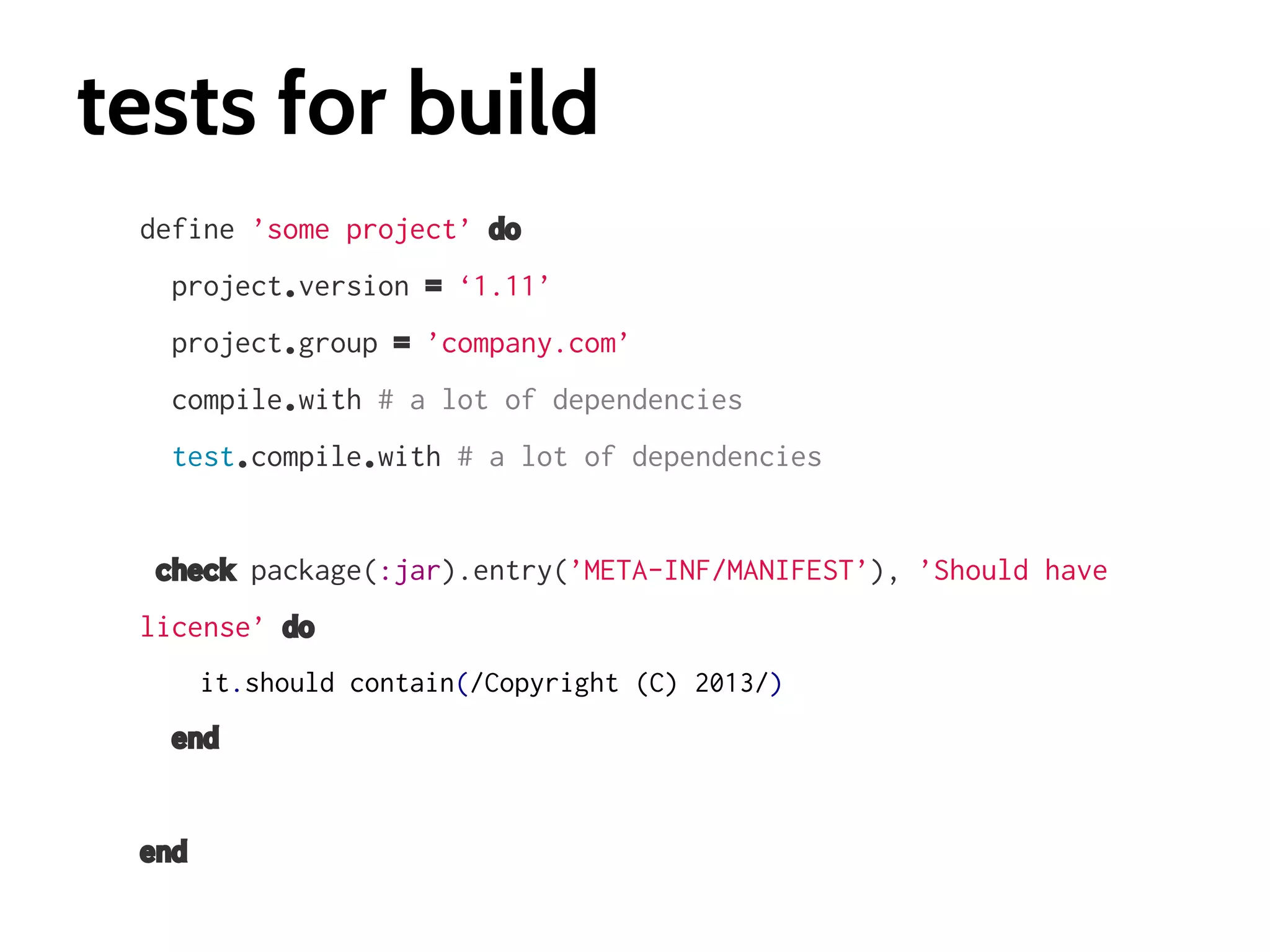 tests for build
define ’some project’ do
project.version = ‘1.11’
project.group = ’company.com’
compile.with # a lot of dependencies
test.compile.with # a lot of dependencies

check package(:jar).entry(’META-INF/MANIFEST’), ’Should have
license’ do
it.should contain(/Copyright (C) 2013/)

end

end

 