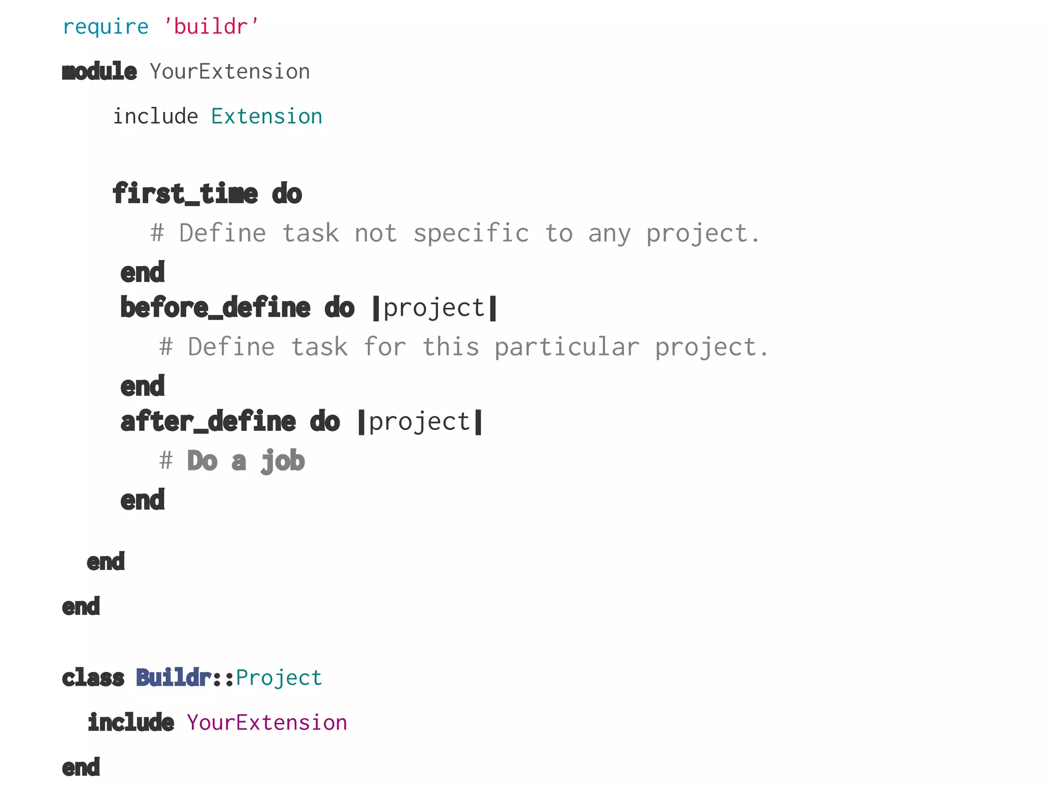 require 'buildr'
module YourExtension
include Extension

first_time do
# Define task not specific to any project.
end
before_define do |project|
# Define task for this particular project.
end
after_define do |project|
# Do a job
end
end
end
class Buildr::Project
include YourExtension
end

 