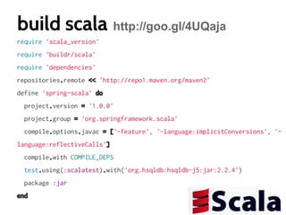build scala http://goo.gl/4UQaja
require 'scala_version'
require 'buildr/scala'
require 'dependencies'
repositories.remote << 'http://repo1.maven.org/maven2'
define 'spring-scala' do
project.version = '1.0.0'
project.group = 'org.springframework.scala'
compile.options.javac = ['-feature', '-language:implicitConversions', 'language:reflectiveCalls']
compile.with COMPILE_DEPS
test.using(:scalatest).with('org.hsqldb:hsqldb-j5:jar:2.2.4')
package :jar
end

 