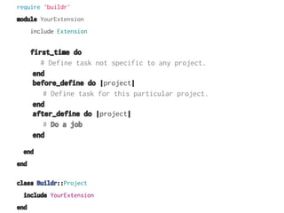 require 'buildr'
module YourExtension
include Extension

first_time do
# Define task not specific to any project.
end
before_define do |project|
# Define task for this particular project.
end
after_define do |project|
# Do a job
end
end
end
class Buildr::Project
include YourExtension
end

 