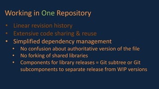 Working in One Repository
• Linear revision history
• Extensive code sharing & reuse
• Simplified dependency management
• No confusion about authoritative version of the file
• No forking of shared libraries
• Components for library releases = Git subtree or Git
subcomponents to separate release from WIP versions
 