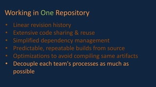 Working in One Repository
• Linear revision history
• Extensive code sharing & reuse
• Simplified dependency management
• Predictable, repeatable builds from source
• Optimizations to avoid compiling same artifacts
• Decouple each team's processes as much as
possible
 