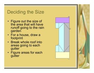 Deciding the Size
• Figure out the size of
  the area that will have
  runoff going to the rain
  garden
• For a house, draw a
  footprint
• Break whole roof into
  areas going to each
  gutter
• Figure areas for each
  gutter
 