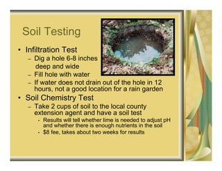 Soil Testing
• Infiltration Test
   –   Dig a hole 6-8 inches
        deep and wide
   –   Fill hole with water
   –   If water does not drain out of the hole in 12
       hours, not a good location for a rain garden
• Soil Chemistry Test
   –   Take 2 cups of soil to the local county
       extension agent and have a soil test
        •   Results will tell whether lime is needed to adjust pH
            and whether there is enough nutrients in the soil
        •   $8 fee, takes about two weeks for results
 