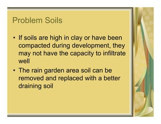 Problem Soils

• If soils are high in clay or have been
  compacted during development, they
  may not have the capacity to infiltrate
  well
• The rain garden area soil can be
  removed and replaced with a better
  draining soil
 