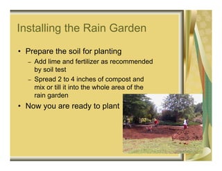 Installing the Rain Garden
• Prepare the soil for planting
   –   Add lime and fertilizer as recommended
       by soil test
   –   Spread 2 to 4 inches of compost and
       mix or till it into the whole area of the
       rain garden
• Now you are ready to plant
 