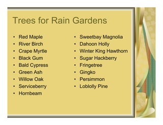 Trees for Rain Gardens
•   Red Maple      •   Sweetbay Magnolia
•   River Birch    •   Dahoon Holly
•   Crape Myrtle   •   Winter King Hawthorn
•   Black Gum      •   Sugar Hackberry
•   Bald Cypress   •   Fringetree
•   Green Ash      •   Gingko
•   Willow Oak     •   Persimmon
•   Serviceberry   •   Loblolly Pine
•   Hornbeam
 