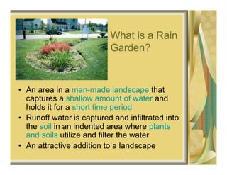 What is a Rain
                          Garden?



• An area in a man-made landscape that
  captures a shallow amount of water and
  holds it for a short time period
• Runoff water is captured and infiltrated into
  the soil in an indented area where plants
  and soils utilize and filter the water
• An attractive addition to a landscape
 