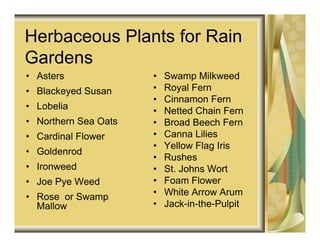 Herbaceous Plants for Rain
Gardens
• Asters              •   Swamp Milkweed
• Blackeyed Susan     •   Royal Fern
                      •   Cinnamon Fern
• Lobelia             •   Netted Chain Fern
• Northern Sea Oats   •   Broad Beech Fern
• Cardinal Flower     •   Canna Lilies
                      •   Yellow Flag Iris
• Goldenrod
                      •   Rushes
• Ironweed            •   St. Johns Wort
• Joe Pye Weed        •   Foam Flower
• Rose or Swamp       •   White Arrow Arum
  Mallow              •   Jack-in-the-Pulpit
 