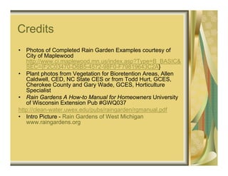 Credits
•  Photos of Completed Rain Garden Examples courtesy of
   City of Maplewood
   http://www.ci.maplewood.mn.us/index.asp?Type=B_BASIC&
   SEC={F2C03470-D6B5-4572-98F0-F79819643C2A}
• Plant photos from Vegetation for Bioretention Areas, Allen
   Caldwell, CED, NC State CES or from Todd Hurt, GCES,
   Cherokee County and Gary Wade, GCES, Horticulture
   Specialist
• Rain Gardens A How-to Manual for Homeowners University
   of Wisconsin Extension Pub #GWQ037
http://clean-water.uwex.edu/pubs/raingarden/rgmanual.pdf
• Intro Picture - Rain Gardens of West Michigan
   www.raingardens.org
 